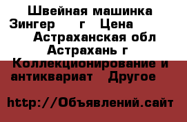 Швейная машинка Зингер 1916г › Цена ­ 100 000 - Астраханская обл., Астрахань г. Коллекционирование и антиквариат » Другое   